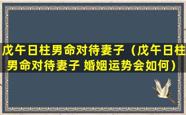 戊午日柱男命对待妻子（戊午日柱男命对待妻子 婚姻运势会如何）